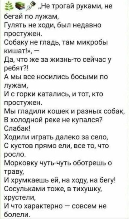 Не трогай руками не бегай по лужам Гулять не ходи был недавно простужен Собаку не гладь там микробы кишат Да что же за жизньто сейчас у ребят А мы все носились босыми по лужам И с горки катались и тот кто простужен Мы гладили кошек и разных собак В холодной реке не купался Спабак Ходили играть далеко за село с кустов прямо ели все то что росло Морковку чуть чуть оботрешь о траву И хрумкаешь ей на 