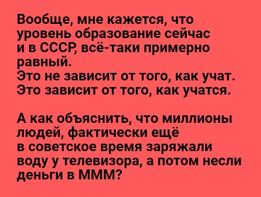 Вообще мне кажется что уровень образование сейчас и в СССР всё таки примерно равный Это не зависит от того как учат Это зависит от того как учатся А как объяснить что миллионы людеи фактически ещё в советское время заряжали воду у телевизора а потом несли деньги в МММ