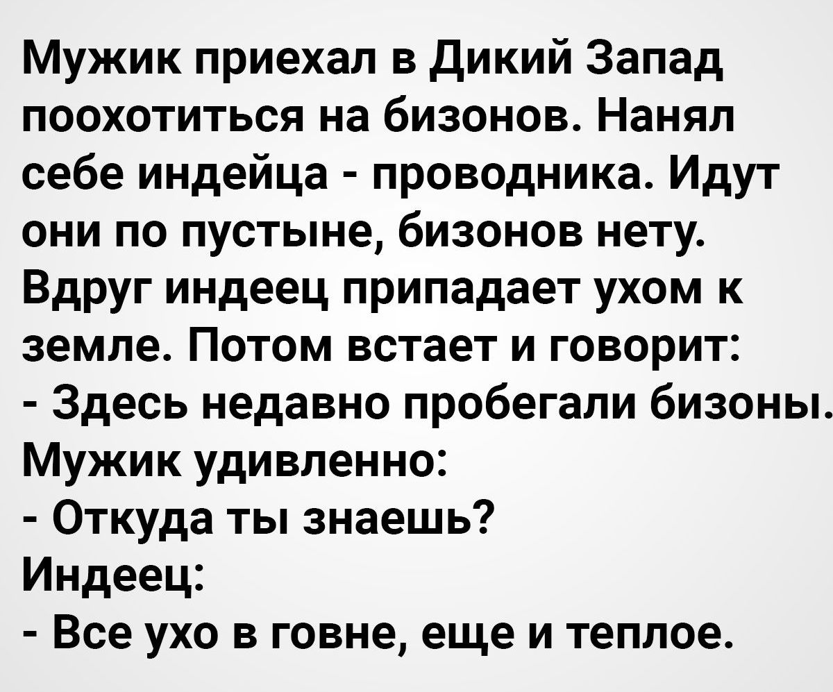 Мужик приехал в Дикий Запад поохотиться на бизонов Нанял себе индейца проводника Идут они по пустыне бизонов нету Вдруг индеец припадает ухом к земле Потом встает и говорит Здесь недавно пробегали бизоны Мужик удивленно Откуда ты знаешь Индеец Все ухо в говне еще и теплое