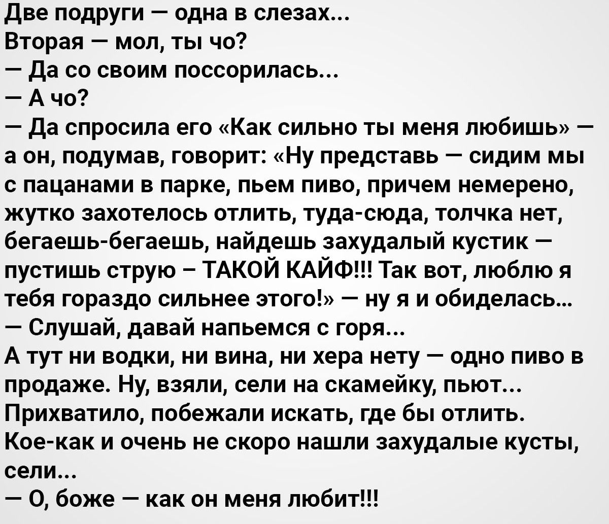 Две подруги одна в слезах Вторая мол ты чо Да со своим поссорилась А чо Да спросила его Как сильно ты меня любишь а он подумав говорит Ну представь сидим мы с пацанами в парке пьем пиво причем немерено жутко захотелось отлить туда сюда толчка нет бегаешь бегаешь найдешь захудалый кустик пустишь струю ТАКОЙ КАЙФ Так вот люблю я тебя гораздо сильнее этого ну я и обиделась Слушай давай напьемся с гор