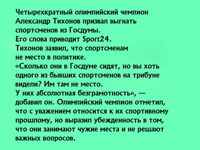Четырехкратный олимпийский чемпион Александр Тихонов призвал выгнать спортсменов из Госдумы Его слова приводит роп24 Тихонов заявил что спортсменам не место в политике Сколько они в Госдуме сидят но вы хоть одного из бывших спортшенов на трибуне видели Им там не место У них абсолютная безграмотность добавил он Олимпийский чемпион отметип что с уважением относится к их спортивному прошлому но выраз