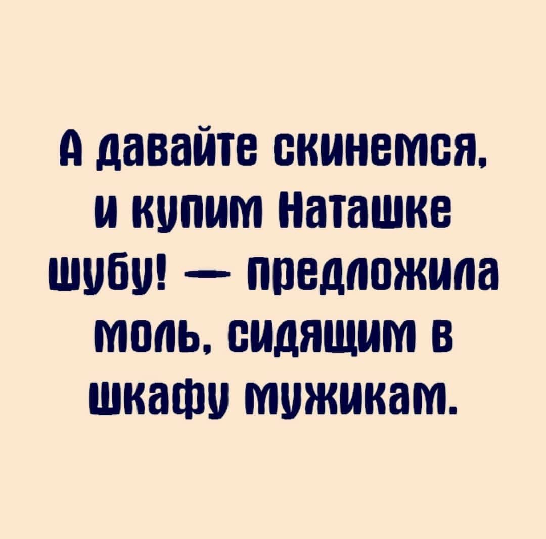 А давайте скинемся и кипит наташке шубу предложила тппь сидящим в шкафу мужикам