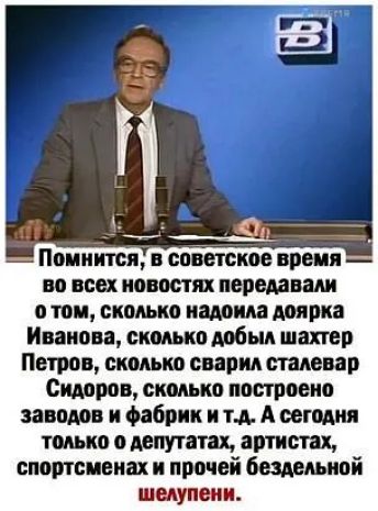 Помнится советское ВРЕМЯ но всех новостях передавали о том сколько птица доярка Иванова сколько добыл шахтер Петров сколько сварил тдеир Сидоров сколько построено заводов и фабрик и тд А сегодня только о депутата артистах спортсменах и прочей биммиой шмупвии