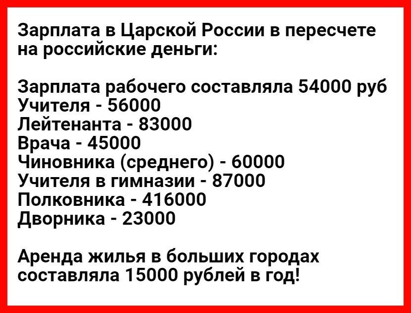 Зарплата в Царской России в пересчете на россииские деньги Зарплата рабочего составляла 54000 руб Учителя 56000 Лейтенанта 83000 Врача 45000 Чиновника среднего 60000 Учителя в гимназии 87000 Полковника 416000 Дворника 23000 Аренда жилья в больших городах составляла 15000 рублей в год