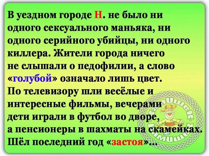 В уездном городе Н не было ни одного сексуального маньяка ни одного серийного убийцы ни одного киллера Жители города ничего не слышали о педофилии а слово голубой означало лишь цвет По телевизору шли весёлые и интересные фильмы вечер дети играли в футбол во дій а пенсионеры в шахматы и 1 Шел последнии год застоя НЗ из и и Ё