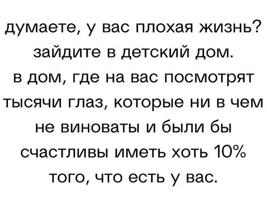 думаете у вас плохая жизнь зайдите в детский дом в дом где на вас посмотрят тысячи глаз которые ни в чем не виноваты и были бы счастливы иметь хоть 10 того что есть у вас
