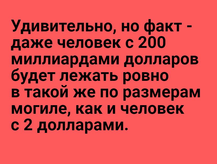 Удивительно но факт даже человек с 200 миллиардами долларов будет лежать ровно в такой же по размерам могиле как и человек с 2 долларами