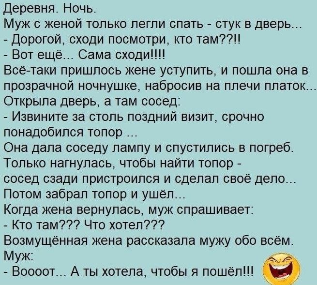 Деревня Ночь Муж с женой только легли спать стук в дверь Дорогой сходи посмотри кто там Вот ещё Сама сходит Всё таки пришлось жене уступить и пошла она в прозрачной ночнушке набросив на плечи платок Открыла дверь а там сосед Извините за столь поздний визит срочно понадобился топор Она дала соседу лампу и спустились в погреб Только нагнулась чтобы найти топор сосед сзади пристроился и сделал свое д