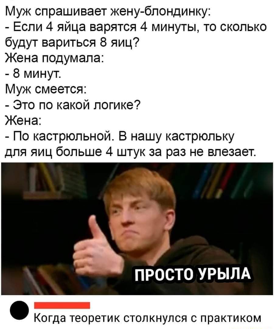 Муж спрашивает жену блондинку Если 4 яйца варятся 4 минуты то сколько будут вариться 8 яиц Жена подумала 8 минут Муж смеется Это по какой логике Жена По кастрюльной В нашу кастрюльку для яиц больше 4 штук за раз не влезает ПРОСТО УРЫЛА Когда теоретик СТОЛКНУЛСЯ С практиком