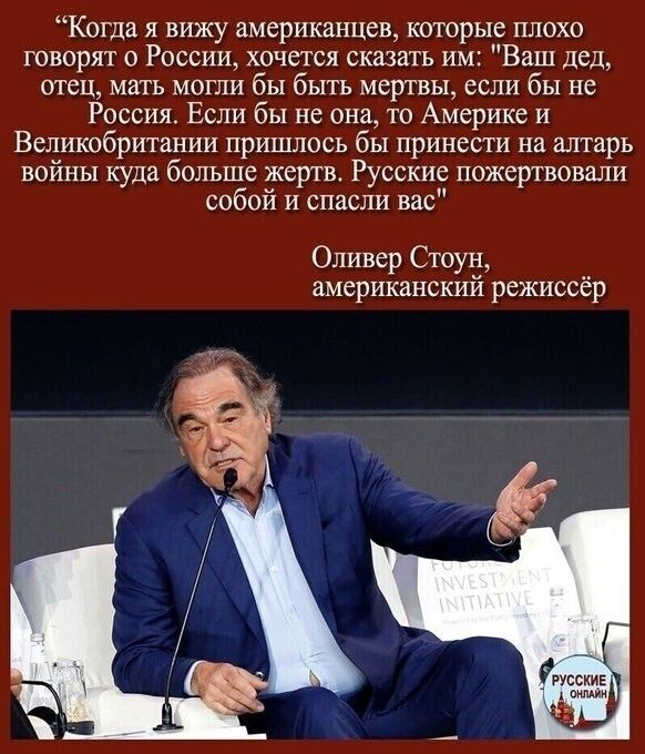 Когда я вижу американцев которые плохо говорят о России хочется сказать им Ваш дед отец мать могли бы быть мертвы если бы не Россия Если бы не она то Америке и Великобритании пришлось бы принести на алтарь войны куда больше жертв Русские пожертвовали собой и спасли вас Оливер Стоун американский режиссёр