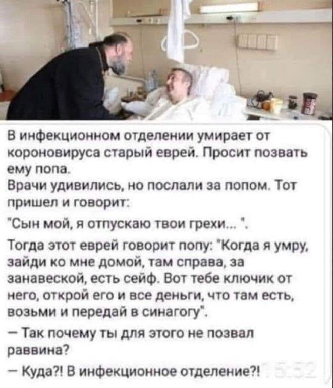с в инфекционном отделении умирает от короновируса старый еврей Просит позвать ему попа Врачи удивились но послали за попом Тот пришел и говорит Сыи мой 51 отпускаю твои грехи Тогда этот еврей говорит попу Когда я умру зайди ко мне домой там справа за занавеской есть сейф Вот тебе ключик от него открой его и все деньги что там есть возьми и передай в сииагогу Так почему ты для этого не позвал разн