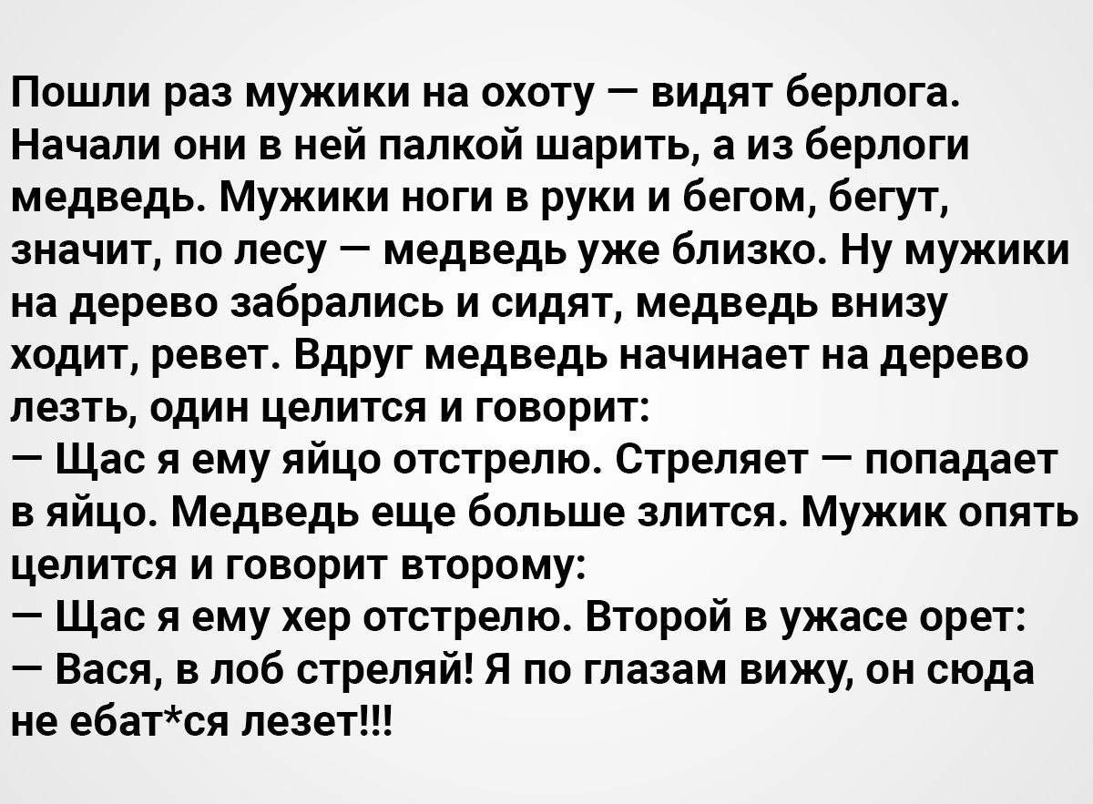 Пошли раз мужики на охоту видят берлога Начали они в ней палкой шарить а из берлоги медведь Мужики ноги в руки и бегом бегут значит по лесу медведь уже близко Ну мужики на дерево забрались и сидят медведь внизу ходит ревет Вдруг медведь начинает на дерево лезть один целится и говорит Щас я ему яйцо отстрелю Стреляет попадает в яйцо Медведь еще больше злится Мужик опять целится и говорит второму Ща