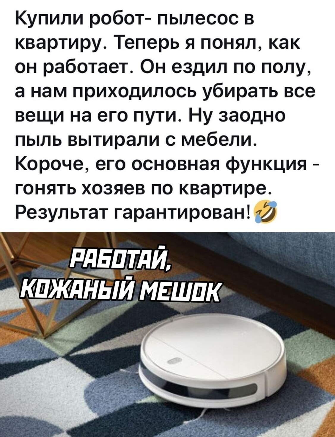 Купили робот пылесос в квартиру Теперь я понял как он работает Он ездил по полу а нам приходилось убирать все вещи на его пути Ну заодно пыль вытирали с мебели Короче его основная функция гонять хозяев по квартире Результат гарантирован 32 РдЕЦТдЙ КПЖДНЫЙ МЕШПК За