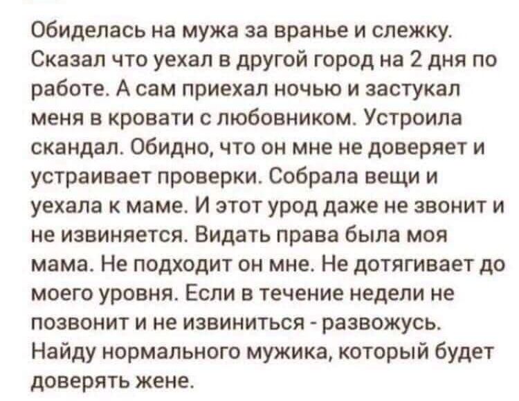 обиделась на мужа за вранье и слежку Сказал что уехал в другой город на 2 дня по работе А сам приехал ночью и застукал меня в кровати с любовником Устроила скандал Обидно что он мне не доверяет и устраивает проверки Собрала вещи и уехала к маме И этот урод даже не звонит и не извиняется Видать права была моя мама Не подходит он мне Не дотягивает до моего уровня Если в течение недели не позвонит и 