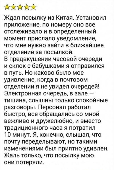 Ждал посылку из Китая Установил приложение по номеру оно все отслеживало и в определенный момент прислало уведомление что мне нужно зайти в ближайшее отделение за посылкой В предвкушении часовой очереди и склок бабушками я отправился в путь Но каково было мое удивление когда в почтовом отделении я не увидел очередей Электронная очередь в зале тишина слышны только спокойные разговоры Персонал работ