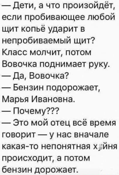 Дети а что произойдёт если пробивающее любой щит копьё ударит в непробиваемый щит Класс молчит потом Вовочка поднимает руку Да Вовочка Бензин подорожает Марья Ивановна Почему Это мой отец всё время говорит у нас вначале какая то непонятная х_йня происходит а потом бензин дорожает