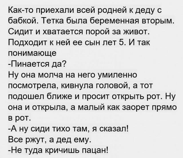 Както приехали всей родней к деду с бабкой Тетка была беременная вторым Сидит и хватается порой за живот Подходит к ней ее сын лет 5 И так понимающе Пинается да Ну она молча на него умиленно посмотрела кивнула головой а тот подошел ближе и просит открыть рот Ну она и открыла а малый как заорет прямо в рот А ну сиди тихо там я сказал Все ржут а дед ему Не туда кричишь пацан