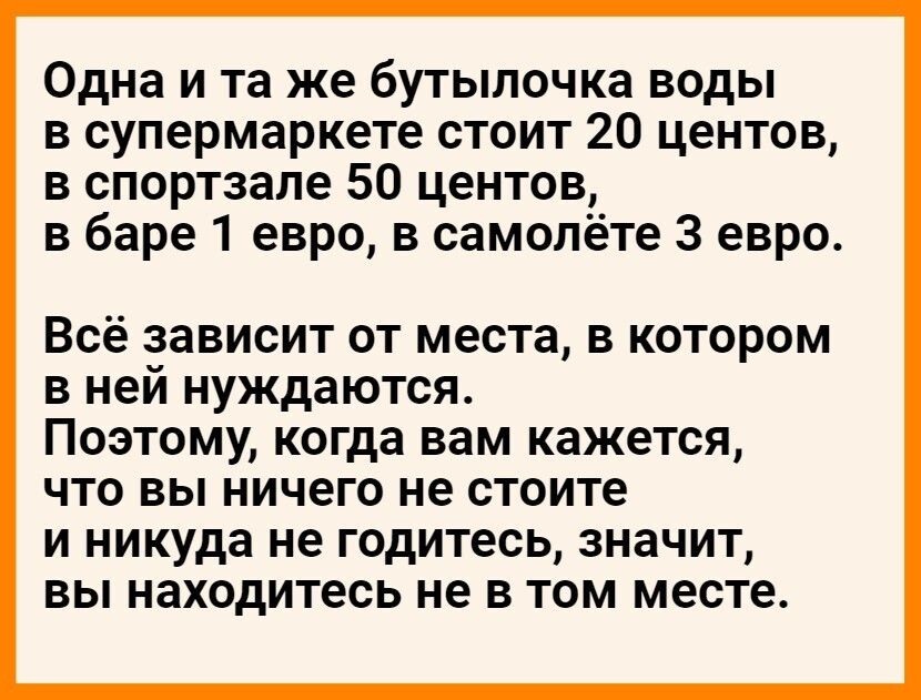 Одна и та же бутылочка воды в супермаркете стоит 20 центов в спортзале 50 центов в баре 1 евро в самолёте 3 евро Всё зависит от места в котором в ней нуждаются Поэтому когда вам кажется что вы ничего не стоите и никуда не годитесь значит вы находитесь не в том месте
