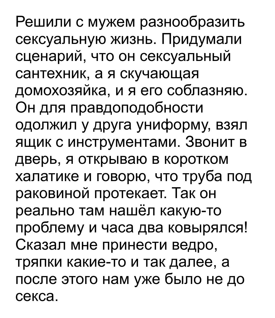 Решили с мужем разнообразить сексуальную жизнь Придумали сценарий что он сексуальный сантехник а я скучающая домохозяйка и я его соблазняю Он для правдоподобности одолжип у друга униформу взял ящик с инструментами Звонит в дверь я открываю в коротком халатике и говорю что труба под раковиной протекает Так он реально там нашёл какую то проблему и часа два ковырялся Сказал мне принести ведро тряпки 