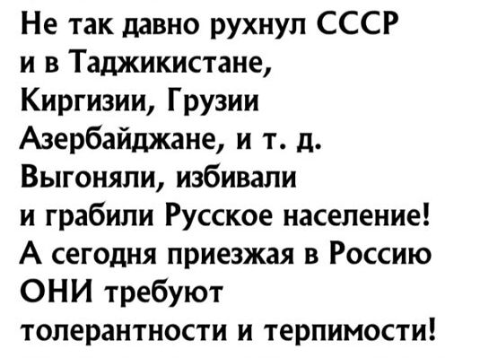 Не так давно рухнул СССР и в Таджикистане Киргизии Грузии Азербайджане и т д Выгоняли избивали и грабили Русское население А сегодня приезжая в Россию ОНИ требуют толерантности и терпимости