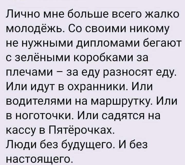 Лично мне больше всего жалко молодёжь Со своими никому не нужными дипломами бегают с зелёными коробками за плечами за еду разносят еду Или идут в охранники Или водителями на маршрутку Или в ноготочки Или садятся на кассу в Пятёрочках Люди без будущего И без настоящего