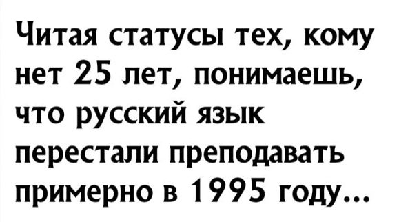 Читая статусы тех кому нет 25 лет понимаешь что русский язык перестали преподавать примерно в 1995 году
