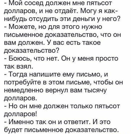 Мой сосед должен мне пятьсот долларов и не отдаёт Могу я как нибудь отсудить эти деньги у него Можете но для этого нужно письменное доказательство что он вам должен У вас есть такое доказательство Боюсь что нет Он у меня просто так взял Тогда напишите ему письмо и потребуйте в этом письме чтобы он немедленно вернул вам тысячу долларов Но он мне должен только пятьсот долларов Именно так он и ответи