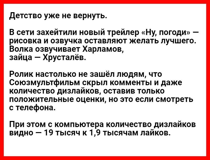 детство уже не вернуть В сети захейтили новый трейлер Ну погоди рисовка и озвучка оставляют желать лучшего Волка озвучивает Харламов зайца Хрустапёв РОЛИК НЗСТОЛЬКО не зашёл ЛЮДЯМ ЧТО Союзмультфильм скрыл комменты и даже количество дизлайков оставив только положительные оценки но это если смотреть с телефона При этом с компьютера количество дизлайков видно 19 тысяч к 19 тысячам лаиков