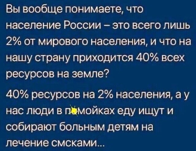 Вы вообще понимаете что население России это всего лишь 2 от мирового населения и что на нашу страну приходится 40 всех ресурсов на земле 40 ресурсов на 2 населения а у нас люди в пімойках еду ищут и собирают больным детям на лечение смсками