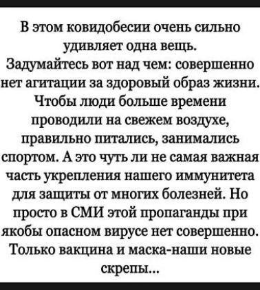 В этом ковидобесни очень сильно удивляет одна вещь Зщмайтесь вот над чем совершенно нет агитации за здоровый образ жизни Чтобы люди больше времени проводили на свежем воздухе правильно питались занимались спортом А это чутьли не самая важная чапъ укрепления нашего иммунитета для защиты от многих болезней Но просто в СМИ шой пропаганды при якобы опасном вирусе нев совершенно Только вакцина и маска 