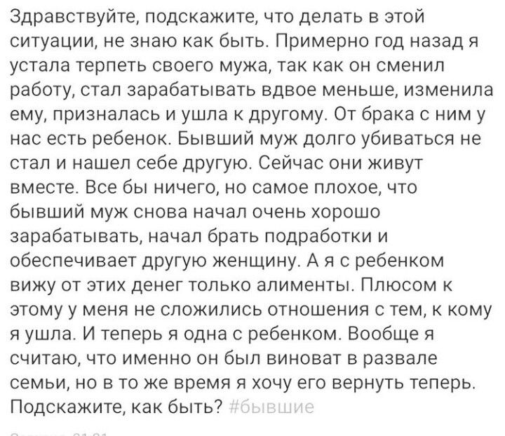 Здравствуйте подскажите что делать в этой ситуации не знаю как быть Примерно год назад я устала терпеть своего мужа так как он сменил работу стал зарабатывать вдвое меньше изменила ему призналась и ушла к другому От брака с ним у нас есть ребенок Бывший муж долго убиваться не стал и нашел себе другую Сейчас они живут вместе Все бы ничего но самое плохое что бывший муж снова начал очень хорошо зара