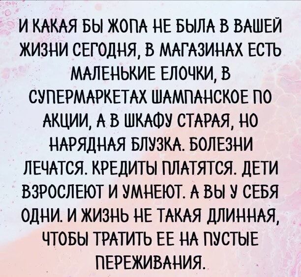 И КАКАЯ БЫ ЖОПА НЕ БЫЛА В ВАШЕЙ ЖИЗНИ СЕГОДНЯ В МАГАЗИНАХ ЕСТЬ МАЛЕНЬКИЕ ЕЛОЧКИ В СУПЕРМАРКЕТАХ ШАМПАНСКОЕ ПО АКЦИИ А В ШКАФУ СТАРАЯ НО НАРЯДНАЯ БЛУЗКА БОЛЕЗНИ ЛЕЧАТСЯ КРЕДИТЫ ПЛАТЯТ СЯ ДЕТИ ВЗРОСЛЕЮТ И УМНЕЮТ А ВЫ У СЕБЯ ОДНИ И ЖИЗНЬ НЕ ТАКАЯ ДЛИННАЯ ЧТОБЫ ТРАТИТЬ ЕЕ НА ПУСТЫЕ ПЕРЕЖИВАНИЯ