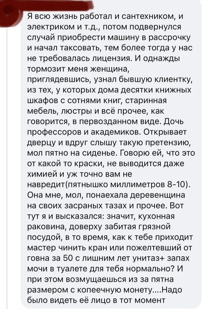 Я всю жизнь работал и сантехником и электриком и тд потом подвернулся случай приобрести машину в рассрочку и начал таксовать тем более тогда у нас не требовалась лицензия И однажды тормозит меня женщина приглядевшись узнал бывшую кпиентку из тех у которых дома десятки книжных шкафов с сотнями книг старинная мебель люстры и всё прочее как говорится в первозданном виде дочь профессоров и академиков 