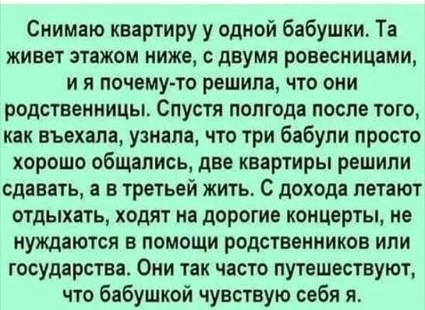 Снимаю квартиру у одной бабушки Та живет этажом ниже с двумя ровесницами и я почему то решила что они родственницы Спустя полгода после того как въехала узнала что три бабули просто хорошо общались две квартиры решили сдавать а в третьей жить С дохода петают отдыхать ходят на дорогие концерты не нуждаются в помощи родственников или государства Они так часто путешествуют что бабушкой чувствую себя 