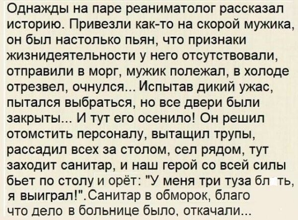 Однажды на паре реаниматолог рассказал историю Привезли как то на скорой мужика он был настолько пьян что признаки жизнидеятельности у него отсутствовали отправили в морг мужик полежал в холоде отрезвел очнулся Испытав дикий ужас пытался выбраться но все двери были закрыты И тут его осенило Он решил отомстить персоналу вытащил трупы рассадип всех за столом сел рядом тут заходит санитар и наш герой