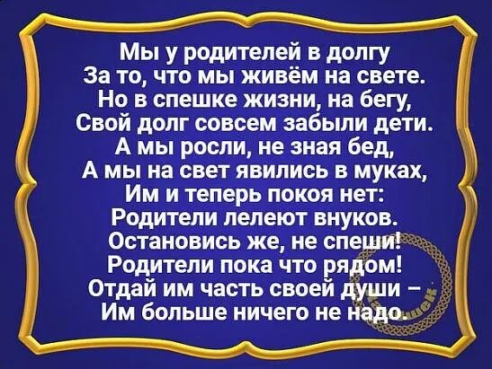 Мы у родителей в долгу За то что мы живём на свете Но в спешке жизни на бегу Свой долг совсем забыли дети А мы росли не зная бед А мы на свет явились в муках Им и теперь покоя нет Родители лелеют внуков Остановись же не спеши Родители пока что ря ом Отдай им часть своей Им больше ничего не наташа