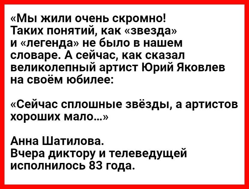 Мы жили очень скромно Таких понятий как звезда и легенда не было в нашем словаре А сейчас как сказал великолепный артист Юрий Яковлев на своём юбилее Сейчас сплошные звёзды а артистов хороших мало Анна Шатилова Вчера диктору и телеведущей исполнилось 83 года