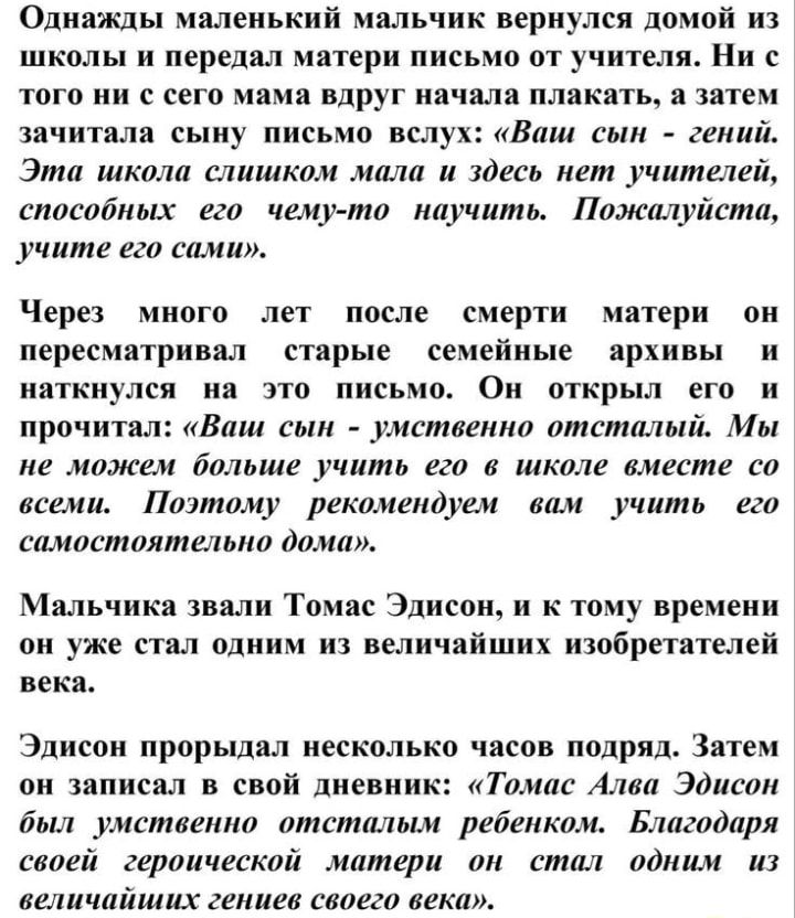 ОднаЖДы маленький мальчик вернулся домой из школы и передал матери письмо от учителя Ни с того ни с сего мама вдруг начала плакать а затем зачитала сыну письмо вслух Ваш сын гений Эта школа слишком мала и здесь нет учителей способных его чему то научить Пожалуйста учите его сами Через много лет после смерти матери он пересматривал старые семейные архивы и наткнулся на это письмо Он открыл его и пр