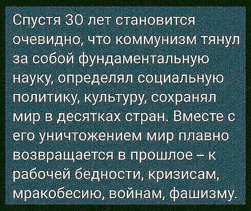 Спустя 30 лет становится  очевидно, что коммунизм тянул за собой фундаментальную науку, определял социальную политику, культуру, сохранял мир в десятках стран. Вместе с его уничтожением мир плавно. Возвращается в прошлое  к  рабочей бедности, кризисам, мракобесию, войнам, фашизму.
