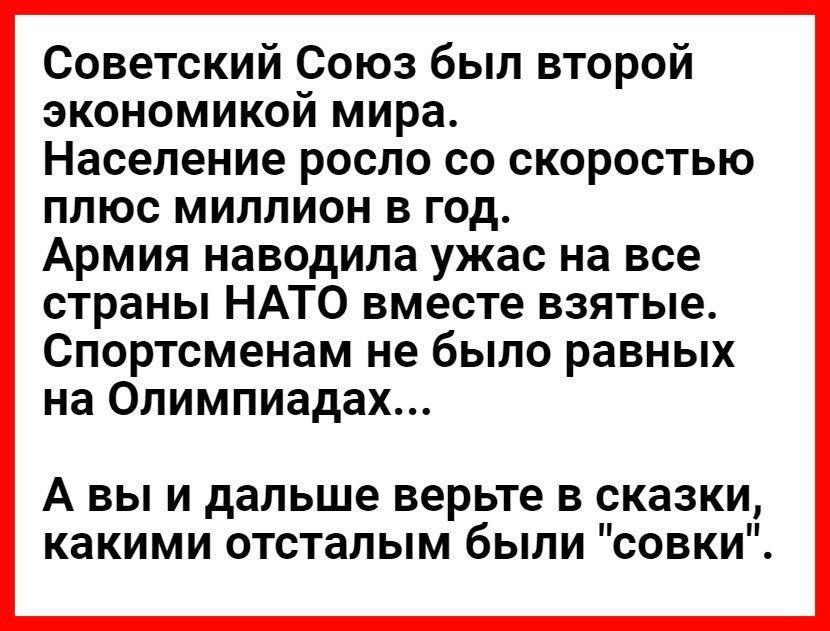 Советский Союз был второй экономикой мира Население росло со скоростью плюс миллион в год Армия наводила ужас на все страны НАТО вместе взятые Спортсменам не было равных на Олимпиадах А вы и дальше верьте в сказки какими отсталым были совки