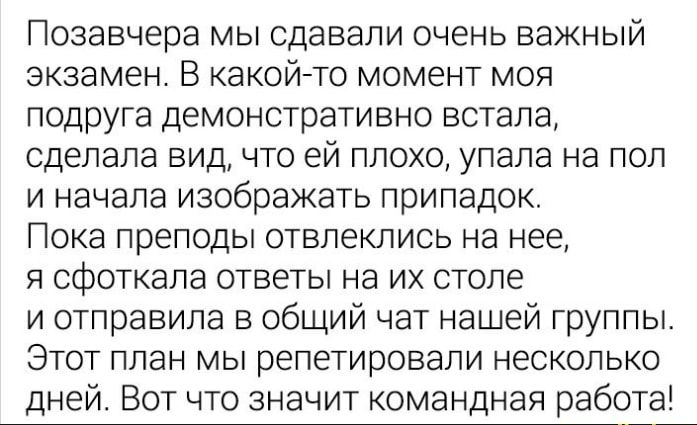 Позавчера мы сдавали очень важный экзамен В какойто момент моя подруга демонстративно встала сделала вид что ей плохо упала на пол и начала изображать припадок Пока преподы отвлеклись на нее я сфоткапа ответы на их столе и отправила в общий чат нашей группы Этот план мы репетировали несколько дней Вот что значит командная работа