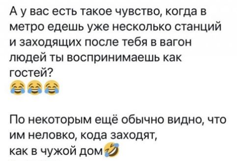 А у вас есть такое чувство когда в метро едешь уже несколько станций и заходящих после тебя в вагон людей ты воспринимаешь как гостей По некоторым ещё обычно видно что им неловко кода заходят как в чужой дом
