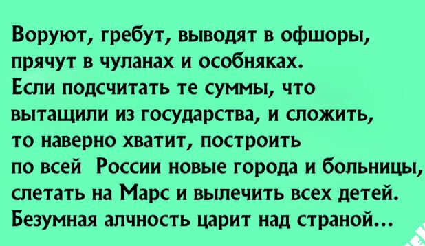Воруют гребут выводят в офшоры прячут в чуланах и особняках Если подсчитать те суммы что вытащили из государства и сложить то наверно хватит построить по всей России новые города и больницы слетать на Марс и вылечить всех детей Безумная алчность царит над страной