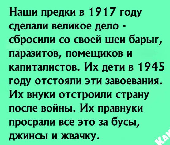 Наши предки в 1917 году сделали великое дело сбросили со своей шеи барыг паразитов помещиков и капиталистов Их дети в 1945 году отстояли эти завоевания Их внуки отстроили страну после войны Их правнуки просрали все это за бусы джинсы и жвачку