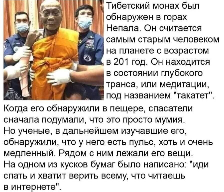 Тибетский монах был _ обнаружен в горах Непала Он считается самым старым человеком на планете с возрастом в 201 год Он находится в состоянии глубокого транса или медитации под названием такатет Когда его обнаружили в пещере спасатели сначала подумали что это просто мумия Но ученые в дальнейшем изучавшие его обнаружили что у него есть пульс хоть и очень медленный Рядом с ним лежали его вещи На одно