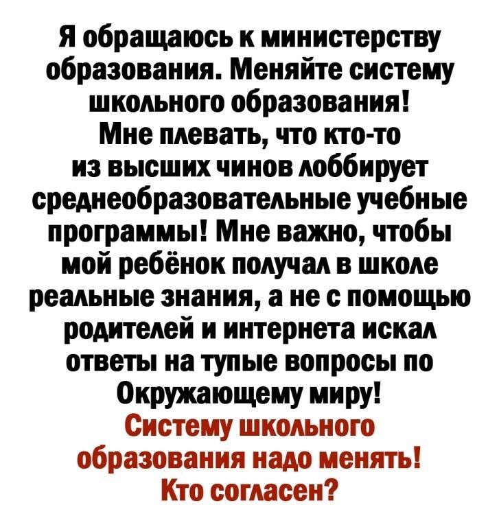 Я обращаюсь к министерству образования Меняйте систему школьного образования Мне плевать что кто то из высших чинов лоббирует среднеобразовательные учебные программы Мне важно чтобы мой ребёнок получал в школе реальные знания а не с помощью родителей и интернета искал ответы на тупые вопросы по Окршющему миру Систему школьного образования надо менять Кто согласен