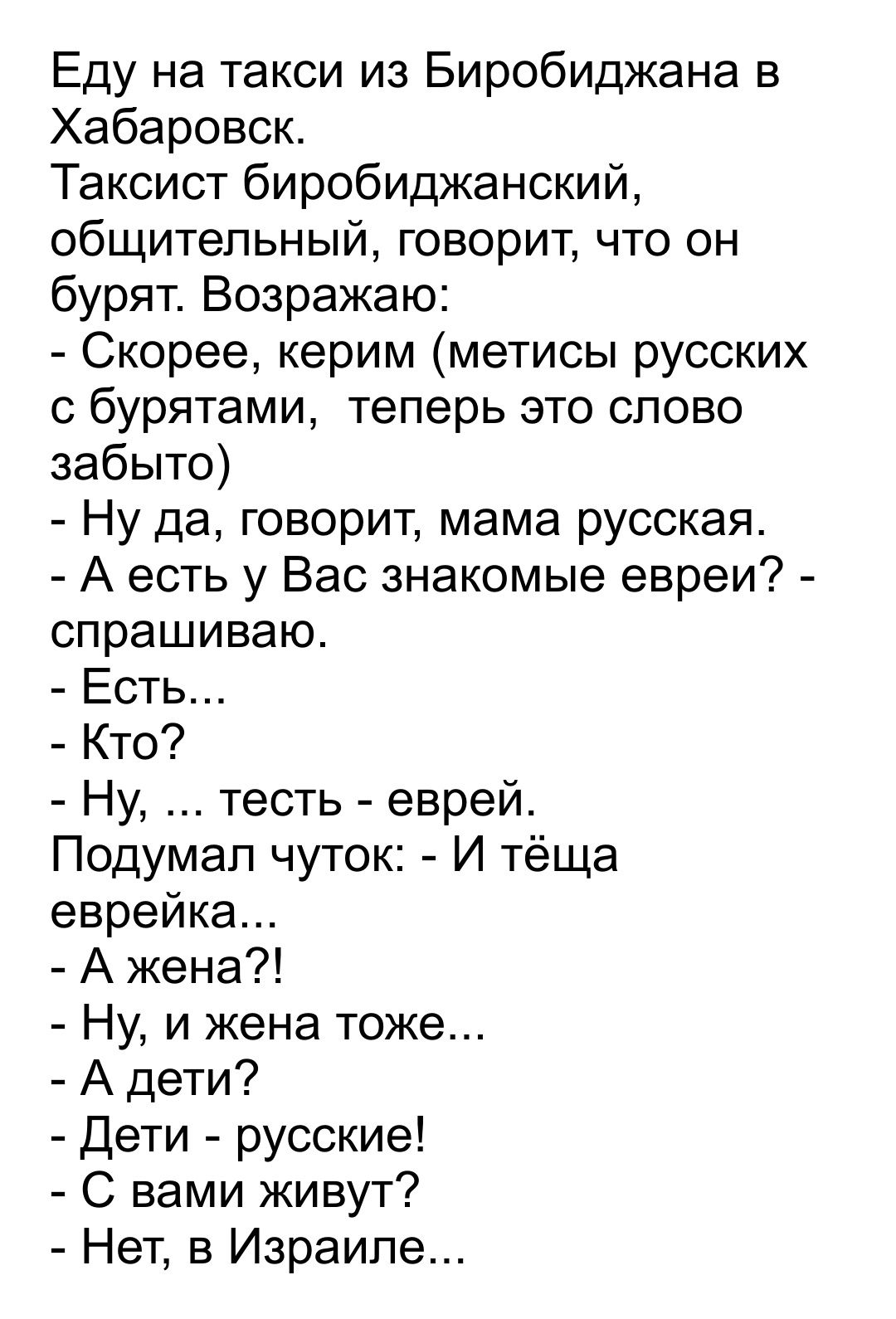 Еду на такси из Биробиджана в Хабаровск Таксист биробиджанский общительный говорит что он бурят Возражаю Скорее керим метисы русских с бурятами теперь это слово забыто Ну да говорит мама русская А есть у Вас знакомые евреи спрашиваю Есть Кто Ну тесть еврей Подумал чуток И тёща еврейка А жена Ну и жена тоже А дети Дети русские С вами живут Нет в Израиле