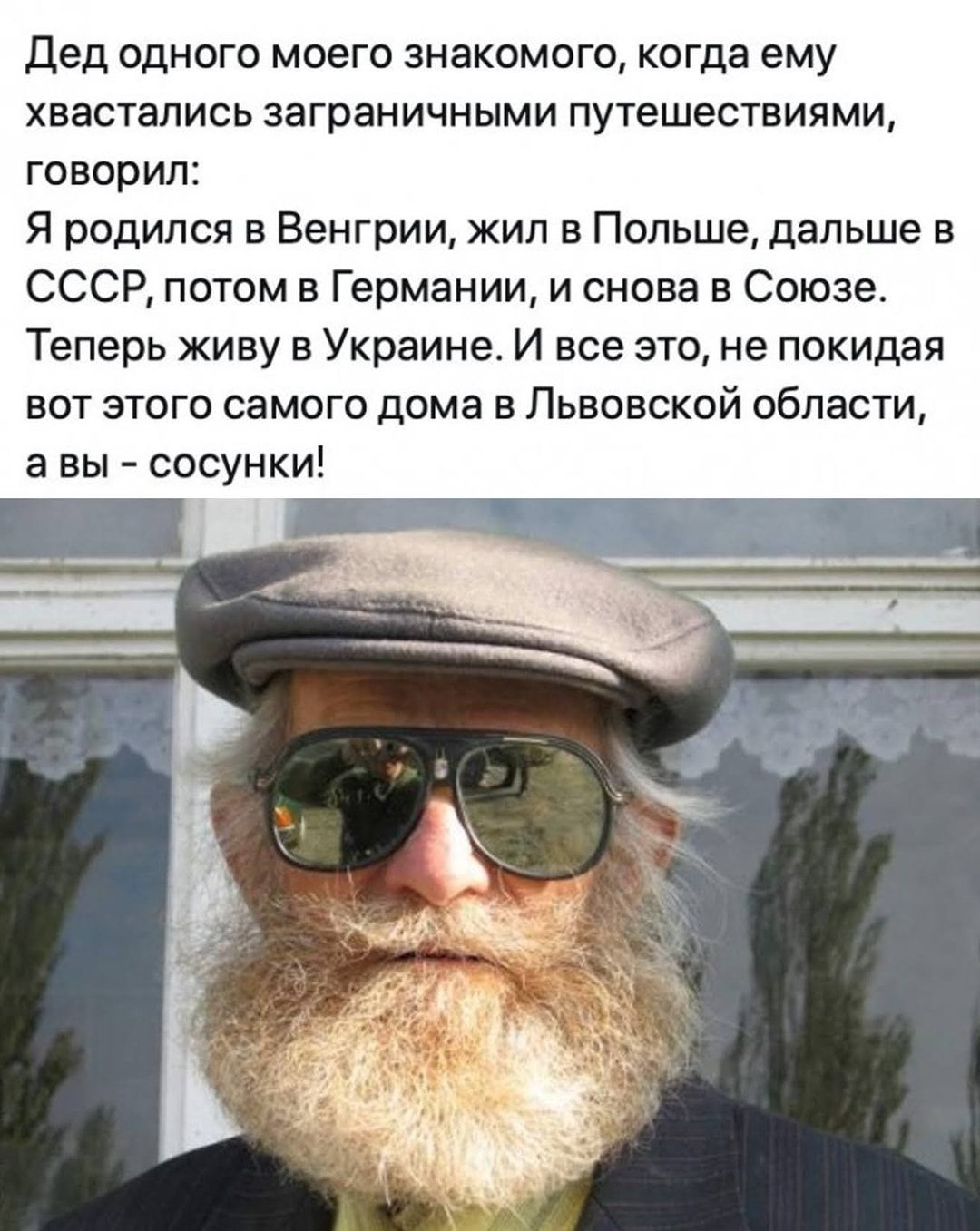 Дед одного моего знакомого когда ему хвастались заграничными путешествиями говорил Я родился в Венгрии жил в Польше дальше в СССР потом в Германии и снова в Союзе Теперь живу в Украине И все это не покидая вот этого самого дома в Львовской области а вы сосунки