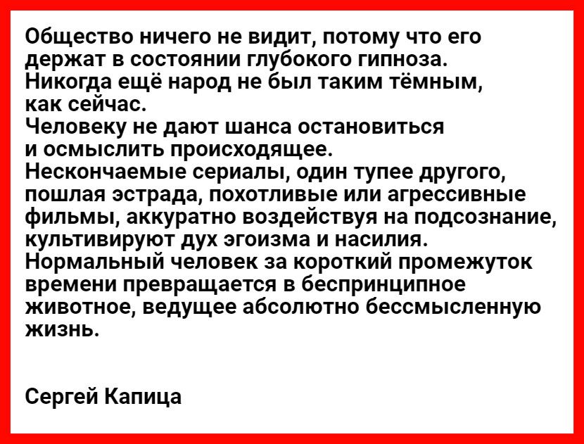 Общество ничего не видит потому что его держат в состоянии глубокого гипноза Никогда ещё народ не был таким тёмным как сейчас Человеку не дают шанса остановиться и осмыслить происходящее Нескончаемые сериалы один тупее другого пошлая эстрада похотливые или агрессивные фильмы аккуратно воздействуя на подсознание культивируют дух эгоизма и насилия Нормальный человек за короткий промежуток времени пр