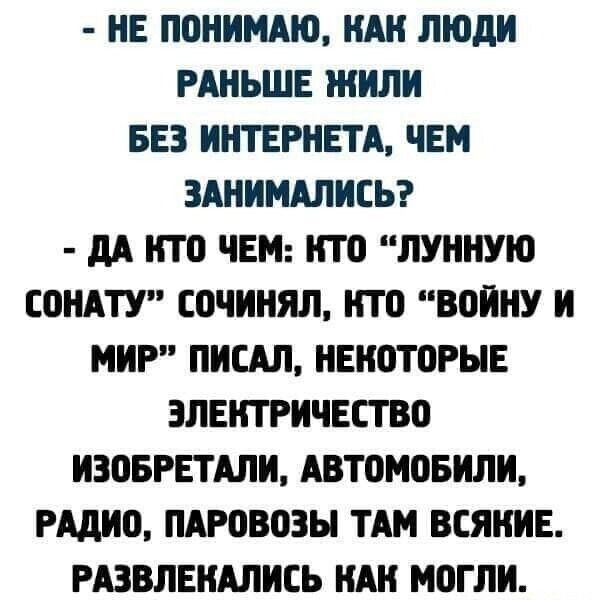 НЕ ПОНИМАЮ НАН ЛЮДИ РАНЬШЕ ЖИЛИ БЕЗ ИНТЕРНЕТА ЧЕМ ЗАНИМАЛИСЬ дА НТО ЧЕМ НТО ЛУННУЮ СОНАТУ ЕОЧИНЯЛ НТО ВОИНУ И МИР ПИСАЛ НЕНОТОРЫЕ ЭЛЕКТРИЧЕСТВО ИЗОБРЕТАЛИ АВТОМОБИЛИ РАДИО ПАРОВОЗЫ ТАМ ВСЯНИЕ РАЗВЛЕНАЛИСЬ НАН МОГЛИ